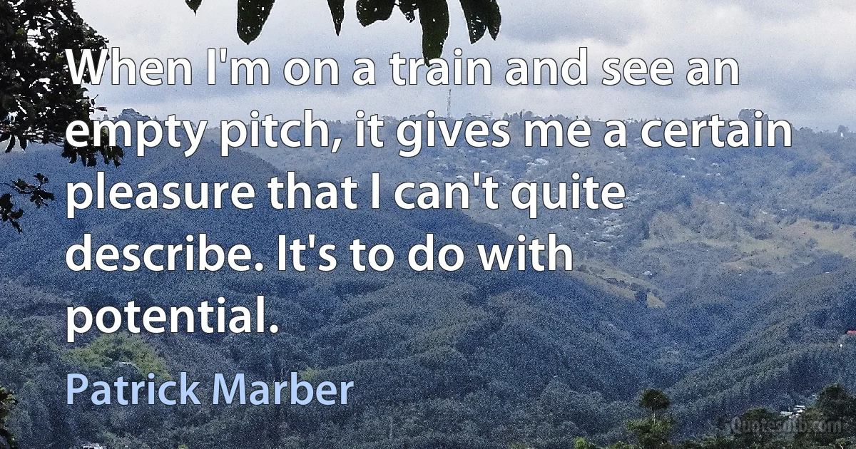 When I'm on a train and see an empty pitch, it gives me a certain pleasure that I can't quite describe. It's to do with potential. (Patrick Marber)