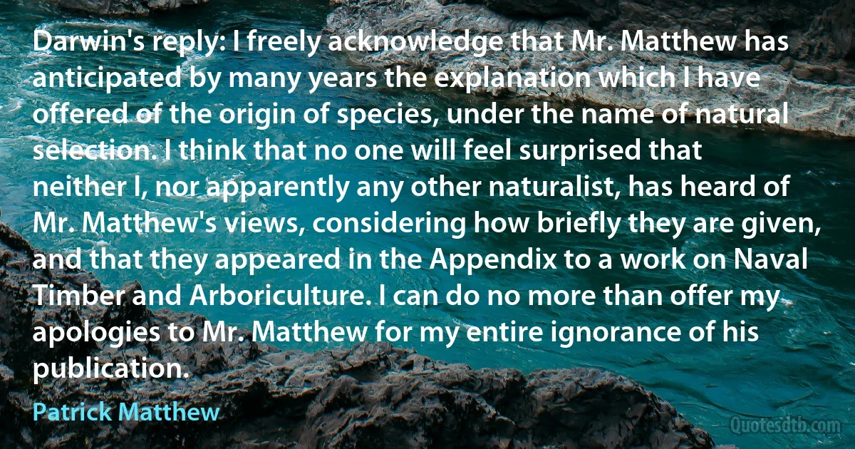 Darwin's reply: I freely acknowledge that Mr. Matthew has anticipated by many years the explanation which I have offered of the origin of species, under the name of natural selection. I think that no one will feel surprised that neither I, nor apparently any other naturalist, has heard of Mr. Matthew's views, considering how briefly they are given, and that they appeared in the Appendix to a work on Naval Timber and Arboriculture. I can do no more than offer my apologies to Mr. Matthew for my entire ignorance of his publication. (Patrick Matthew)