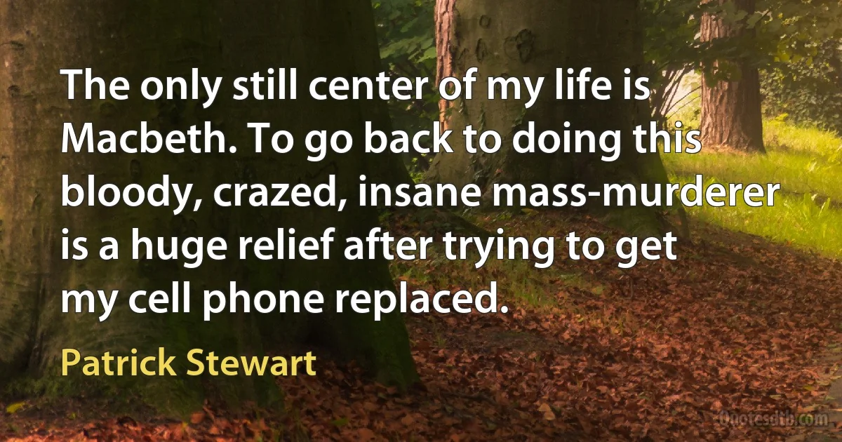 The only still center of my life is Macbeth. To go back to doing this bloody, crazed, insane mass-murderer is a huge relief after trying to get my cell phone replaced. (Patrick Stewart)