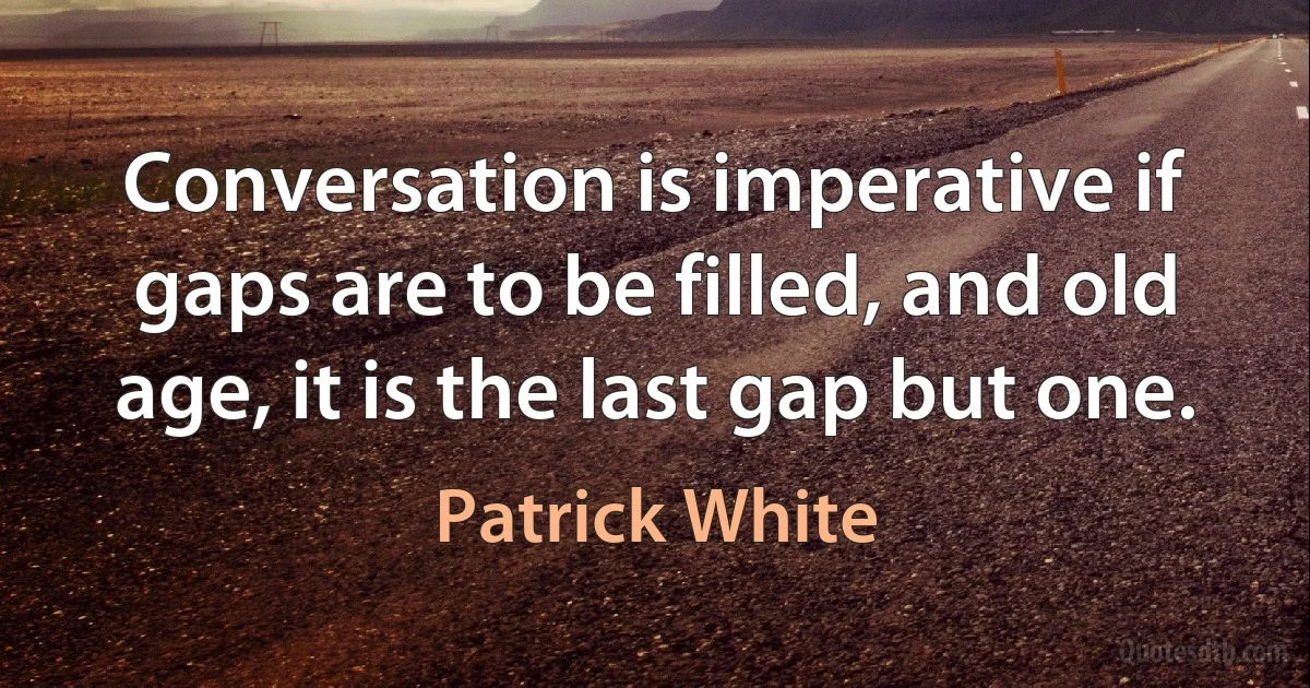 Conversation is imperative if gaps are to be filled, and old age, it is the last gap but one. (Patrick White)