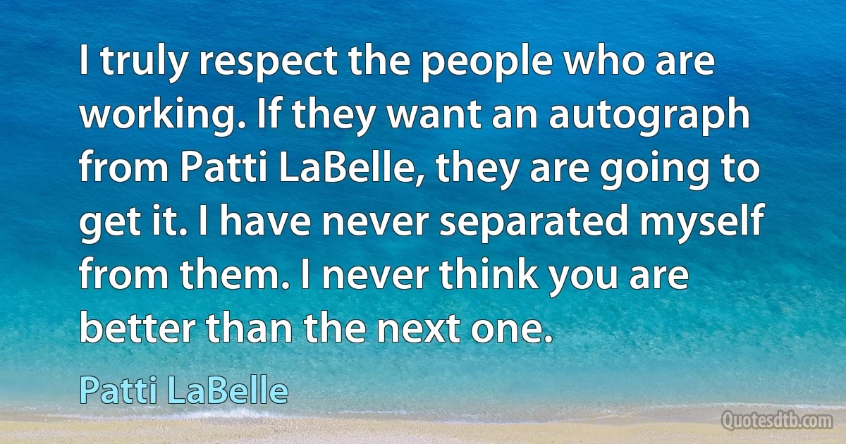 I truly respect the people who are working. If they want an autograph from Patti LaBelle, they are going to get it. I have never separated myself from them. I never think you are better than the next one. (Patti LaBelle)