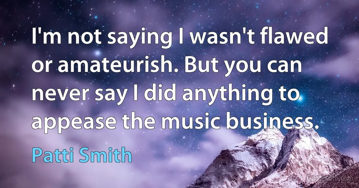 I'm not saying I wasn't flawed or amateurish. But you can never say I did anything to appease the music business. (Patti Smith)