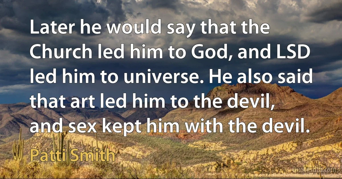 Later he would say that the Church led him to God, and LSD led him to universe. He also said that art led him to the devil, and sex kept him with the devil. (Patti Smith)