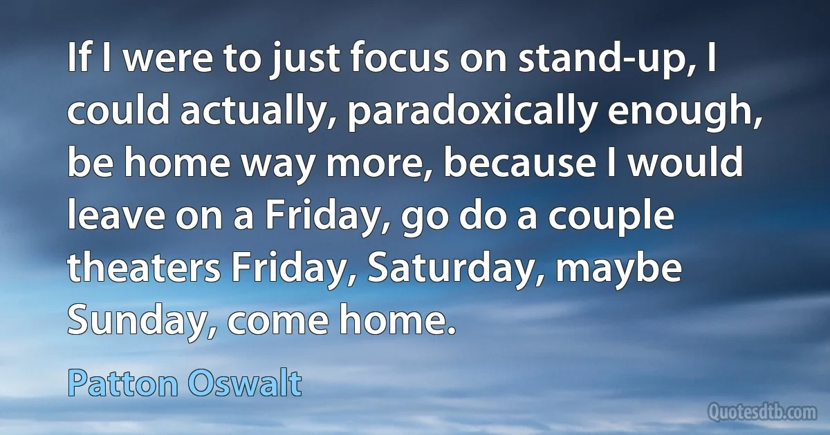 If I were to just focus on stand-up, I could actually, paradoxically enough, be home way more, because I would leave on a Friday, go do a couple theaters Friday, Saturday, maybe Sunday, come home. (Patton Oswalt)