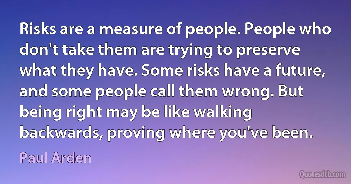 Risks are a measure of people. People who don't take them are trying to preserve what they have. Some risks have a future, and some people call them wrong. But being right may be like walking backwards, proving where you've been. (Paul Arden)