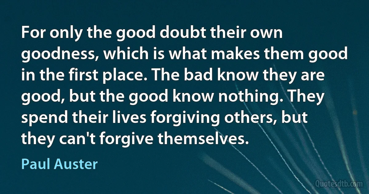 For only the good doubt their own goodness, which is what makes them good in the first place. The bad know they are good, but the good know nothing. They spend their lives forgiving others, but they can't forgive themselves. (Paul Auster)