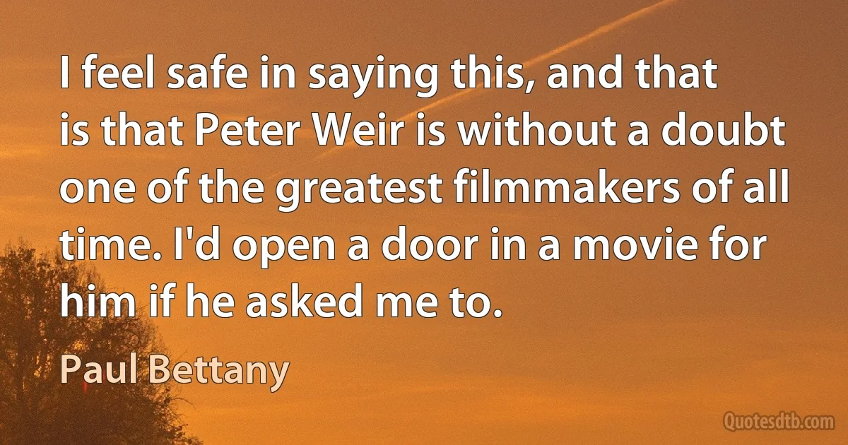 I feel safe in saying this, and that is that Peter Weir is without a doubt one of the greatest filmmakers of all time. I'd open a door in a movie for him if he asked me to. (Paul Bettany)