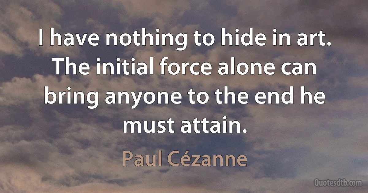 I have nothing to hide in art. The initial force alone can bring anyone to the end he must attain. (Paul Cézanne)