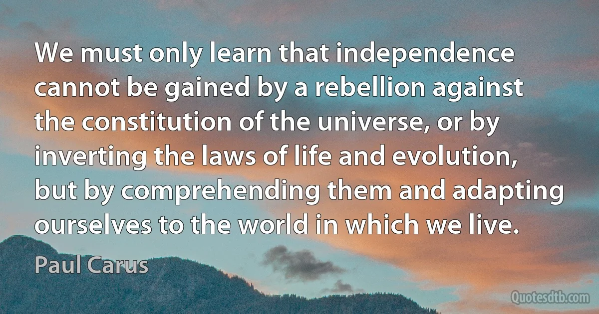 We must only learn that independence cannot be gained by a rebellion against the constitution of the universe, or by inverting the laws of life and evolution, but by comprehending them and adapting ourselves to the world in which we live. (Paul Carus)