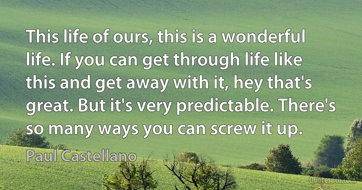 This life of ours, this is a wonderful life. If you can get through life like this and get away with it, hey that's great. But it's very predictable. There's so many ways you can screw it up. (Paul Castellano)