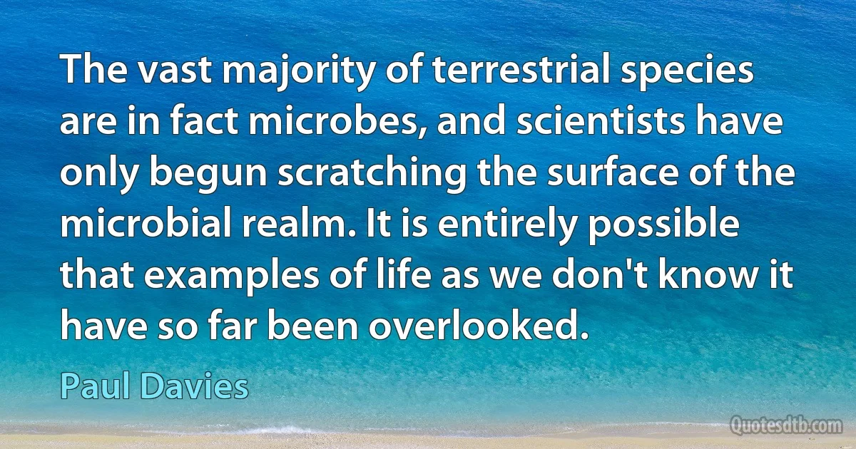 The vast majority of terrestrial species are in fact microbes, and scientists have only begun scratching the surface of the microbial realm. It is entirely possible that examples of life as we don't know it have so far been overlooked. (Paul Davies)