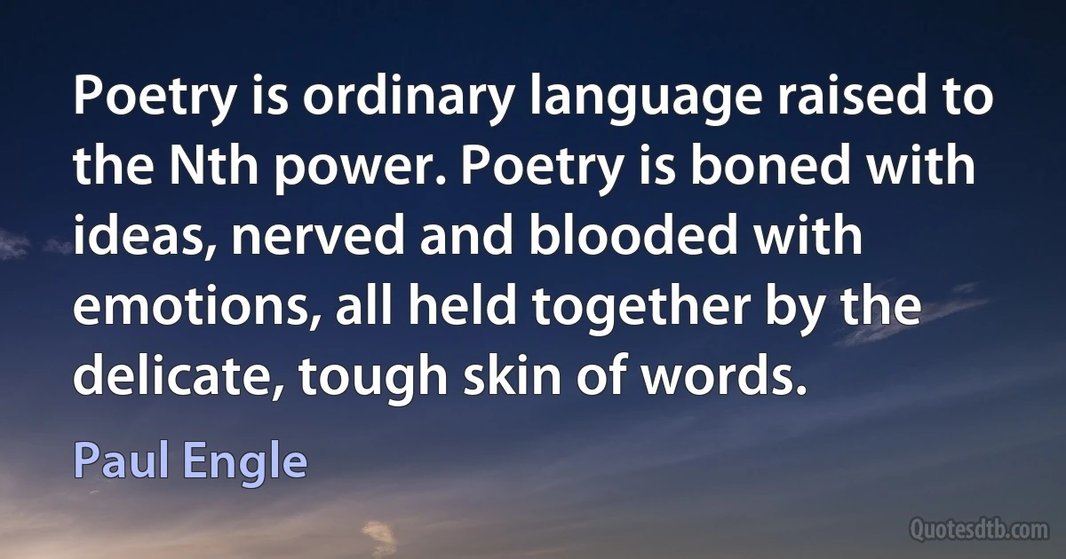 Poetry is ordinary language raised to the Nth power. Poetry is boned with ideas, nerved and blooded with emotions, all held together by the delicate, tough skin of words. (Paul Engle)