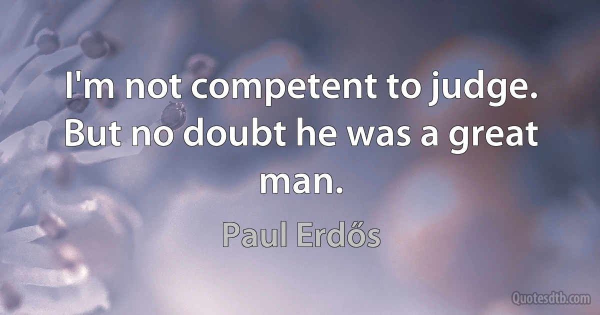 I'm not competent to judge. But no doubt he was a great man. (Paul Erdős)