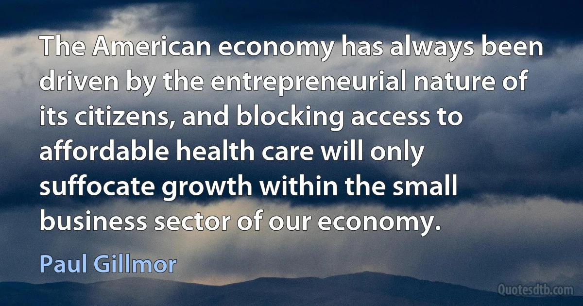 The American economy has always been driven by the entrepreneurial nature of its citizens, and blocking access to affordable health care will only suffocate growth within the small business sector of our economy. (Paul Gillmor)