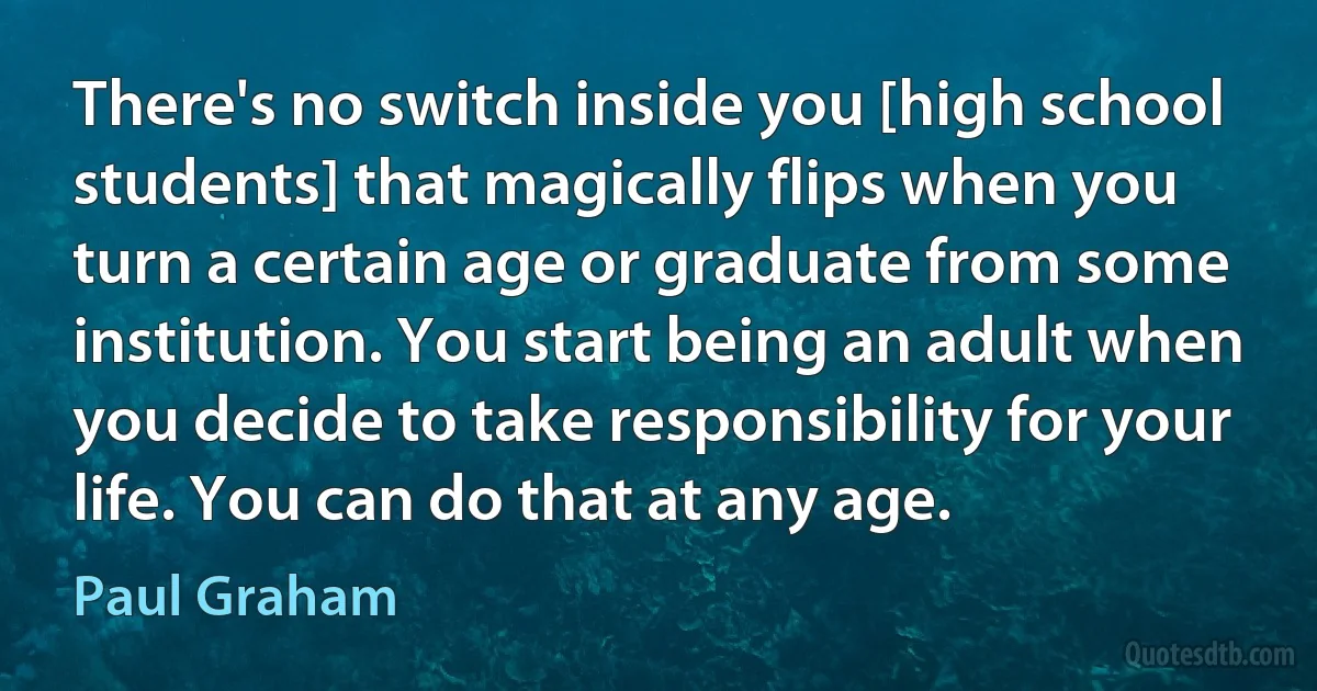 There's no switch inside you [high school students] that magically flips when you turn a certain age or graduate from some institution. You start being an adult when you decide to take responsibility for your life. You can do that at any age. (Paul Graham)