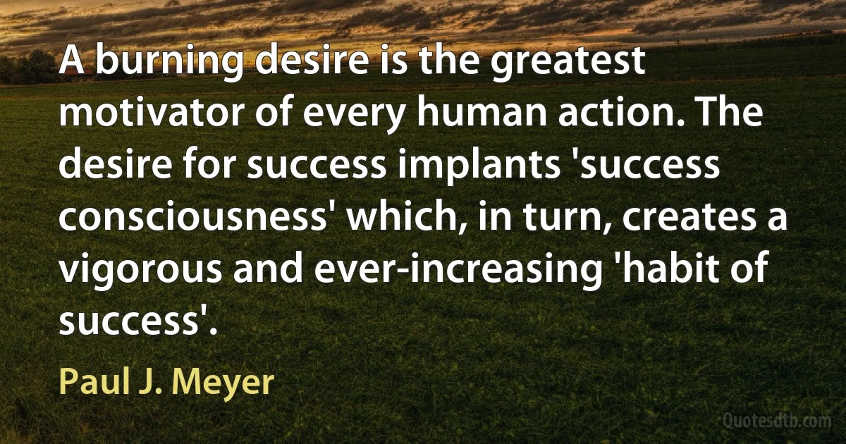 A burning desire is the greatest motivator of every human action. The desire for success implants 'success consciousness' which, in turn, creates a vigorous and ever-increasing 'habit of success'. (Paul J. Meyer)