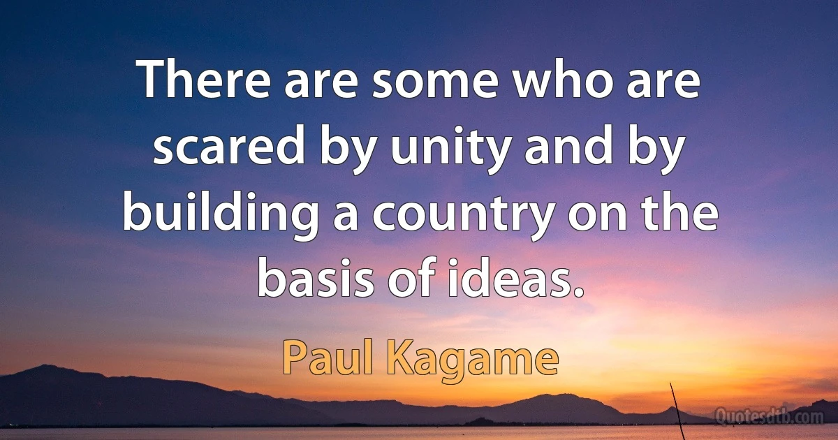 There are some who are scared by unity and by building a country on the basis of ideas. (Paul Kagame)