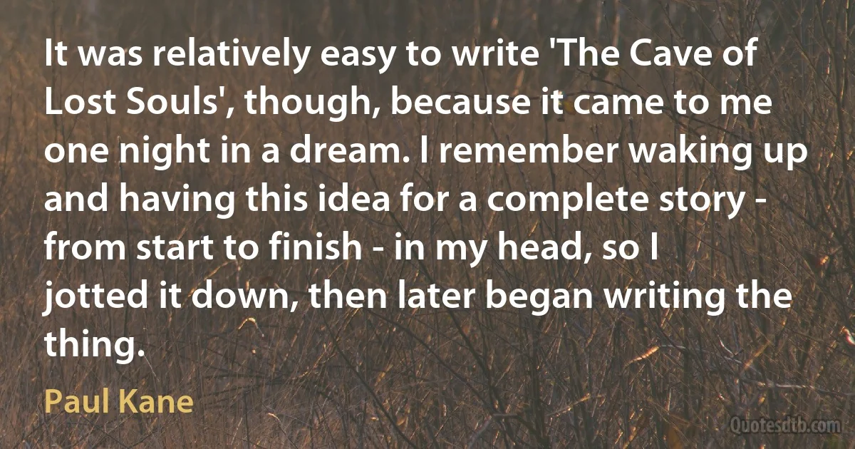 It was relatively easy to write 'The Cave of Lost Souls', though, because it came to me one night in a dream. I remember waking up and having this idea for a complete story - from start to finish - in my head, so I jotted it down, then later began writing the thing. (Paul Kane)