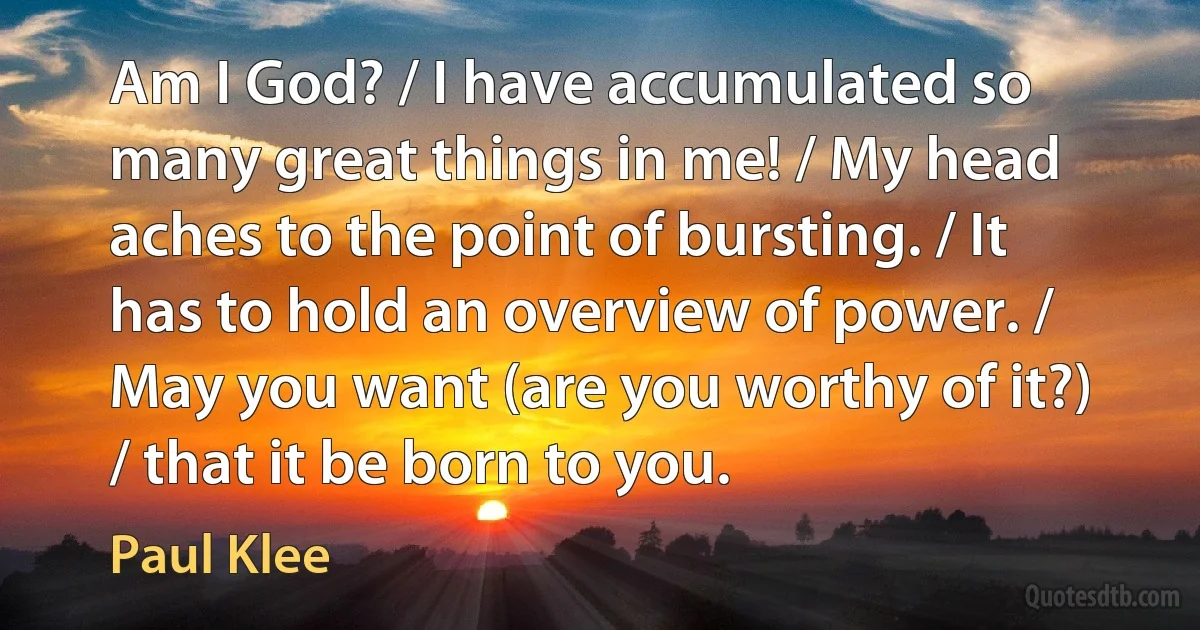 Am I God? / I have accumulated so many great things in me! / My head aches to the point of bursting. / It has to hold an overview of power. / May you want (are you worthy of it?) / that it be born to you. (Paul Klee)