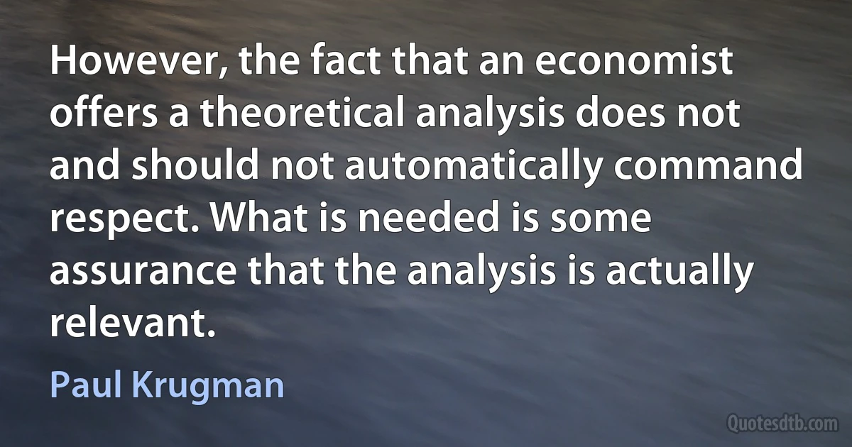 However, the fact that an economist offers a theoretical analysis does not and should not automatically command respect. What is needed is some assurance that the analysis is actually relevant. (Paul Krugman)