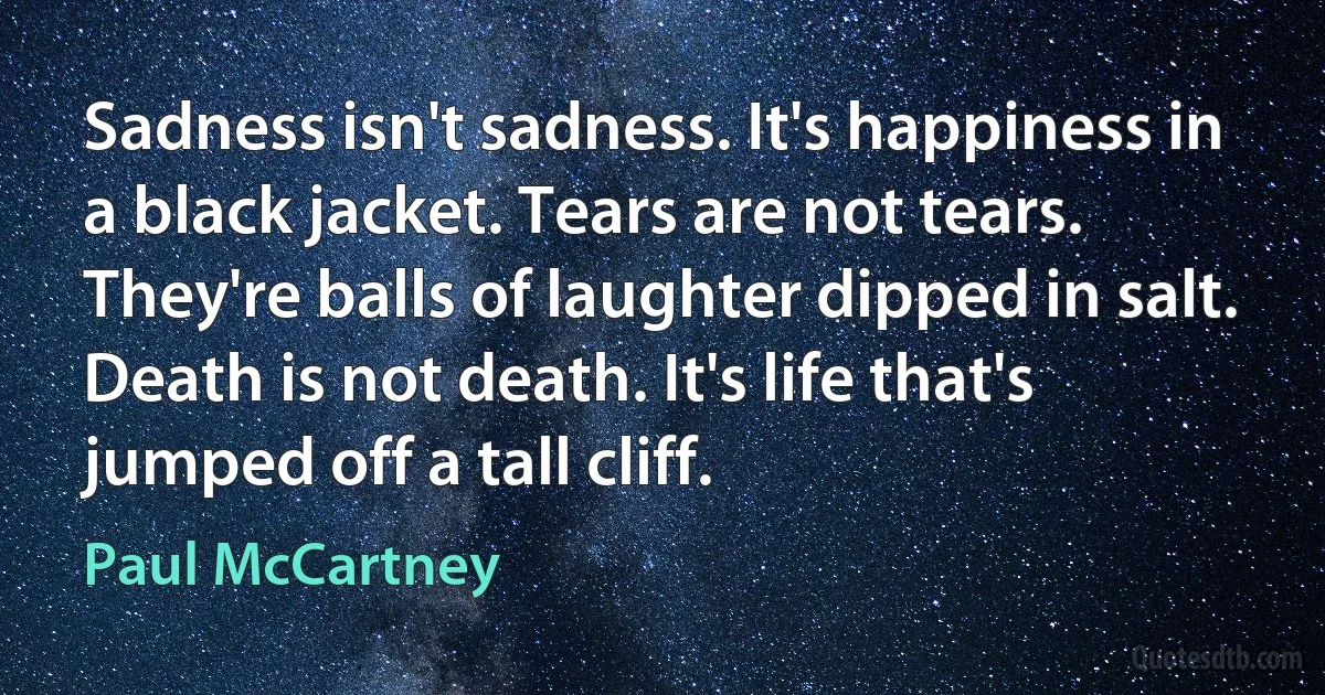 Sadness isn't sadness. It's happiness in a black jacket. Tears are not tears. They're balls of laughter dipped in salt. Death is not death. It's life that's jumped off a tall cliff. (Paul McCartney)