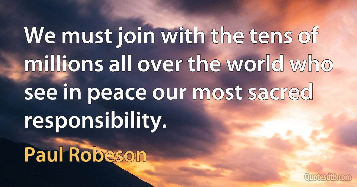 We must join with the tens of millions all over the world who see in peace our most sacred responsibility. (Paul Robeson)