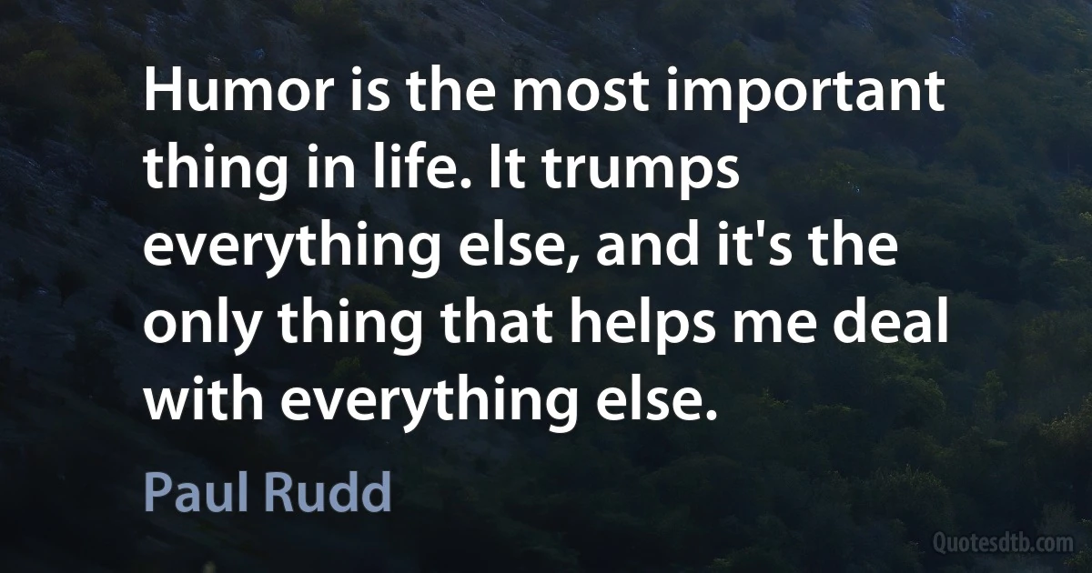 Humor is the most important thing in life. It trumps everything else, and it's the only thing that helps me deal with everything else. (Paul Rudd)