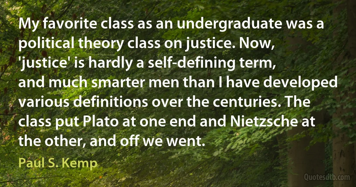 My favorite class as an undergraduate was a political theory class on justice. Now, 'justice' is hardly a self-defining term, and much smarter men than I have developed various definitions over the centuries. The class put Plato at one end and Nietzsche at the other, and off we went. (Paul S. Kemp)