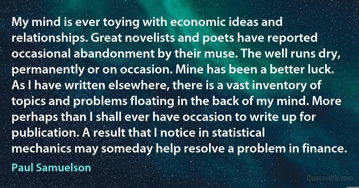 My mind is ever toying with economic ideas and relationships. Great novelists and poets have reported occasional abandonment by their muse. The well runs dry, permanently or on occasion. Mine has been a better luck. As I have written elsewhere, there is a vast inventory of topics and problems floating in the back of my mind. More perhaps than I shall ever have occasion to write up for publication. A result that I notice in statistical mechanics may someday help resolve a problem in finance. (Paul Samuelson)