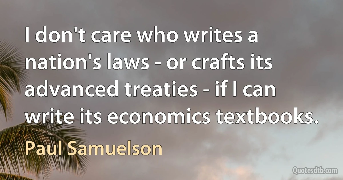 I don't care who writes a nation's laws - or crafts its advanced treaties - if I can write its economics textbooks. (Paul Samuelson)