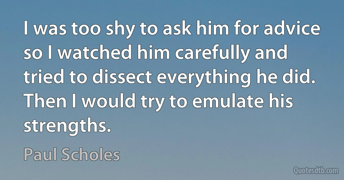 I was too shy to ask him for advice so I watched him carefully and tried to dissect everything he did. Then I would try to emulate his strengths. (Paul Scholes)