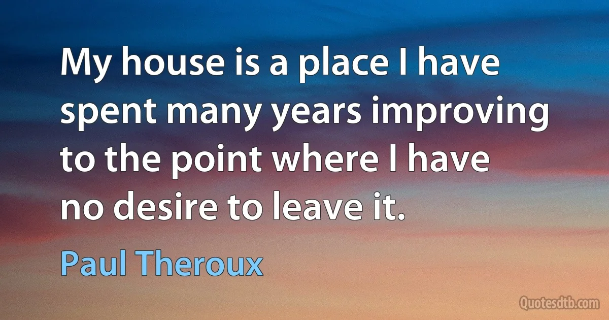 My house is a place I have spent many years improving to the point where I have no desire to leave it. (Paul Theroux)