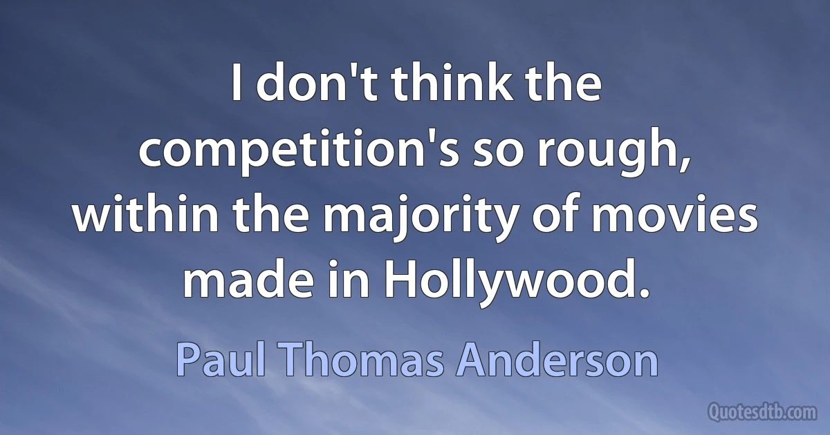 I don't think the competition's so rough, within the majority of movies made in Hollywood. (Paul Thomas Anderson)