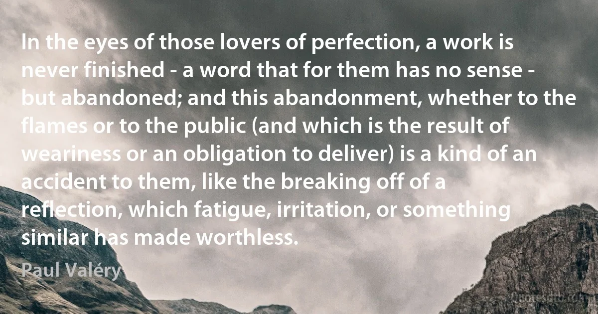 In the eyes of those lovers of perfection, a work is never finished - a word that for them has no sense - but abandoned; and this abandonment, whether to the flames or to the public (and which is the result of weariness or an obligation to deliver) is a kind of an accident to them, like the breaking off of a reflection, which fatigue, irritation, or something similar has made worthless. (Paul Valéry)