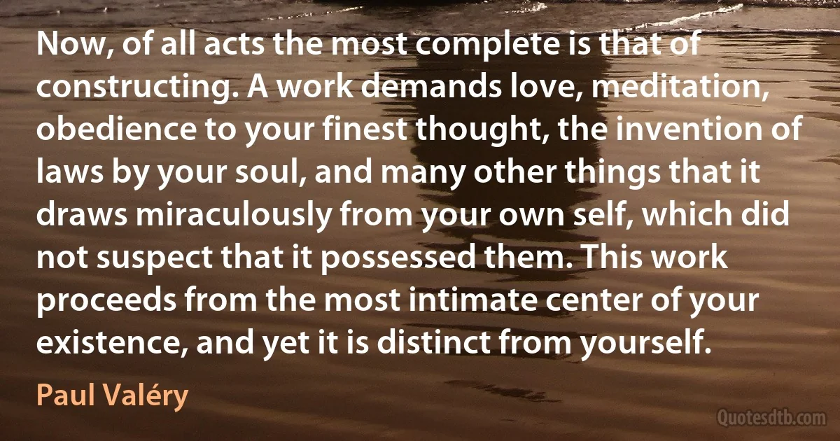 Now, of all acts the most complete is that of constructing. A work demands love, meditation, obedience to your finest thought, the invention of laws by your soul, and many other things that it draws miraculously from your own self, which did not suspect that it possessed them. This work proceeds from the most intimate center of your existence, and yet it is distinct from yourself. (Paul Valéry)