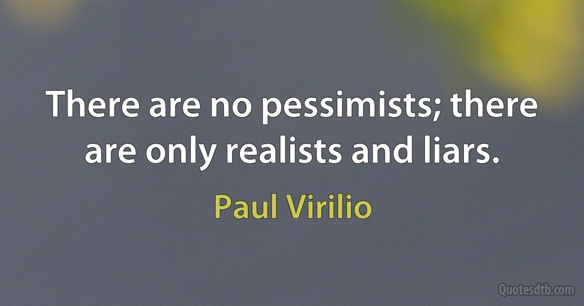 There are no pessimists; there are only realists and liars. (Paul Virilio)