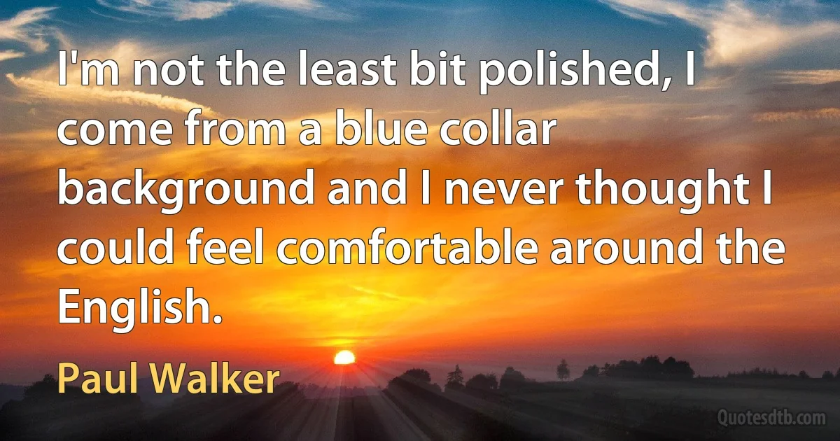 I'm not the least bit polished, I come from a blue collar background and I never thought I could feel comfortable around the English. (Paul Walker)