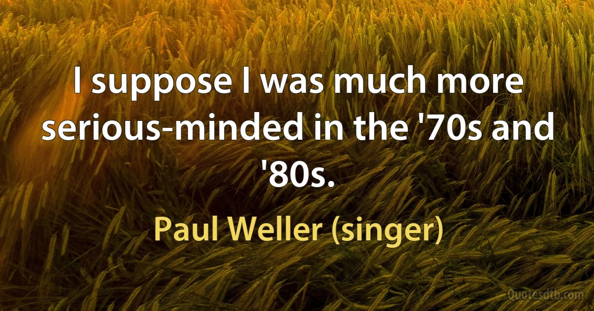 I suppose I was much more serious-minded in the '70s and '80s. (Paul Weller (singer))