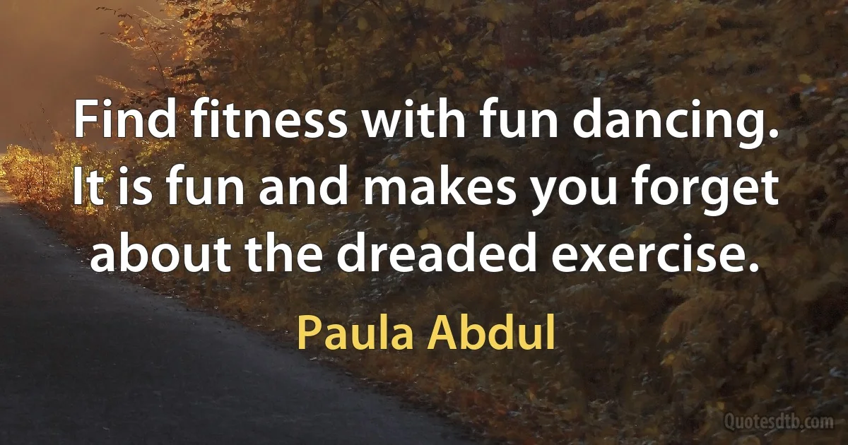 Find fitness with fun dancing. It is fun and makes you forget about the dreaded exercise. (Paula Abdul)