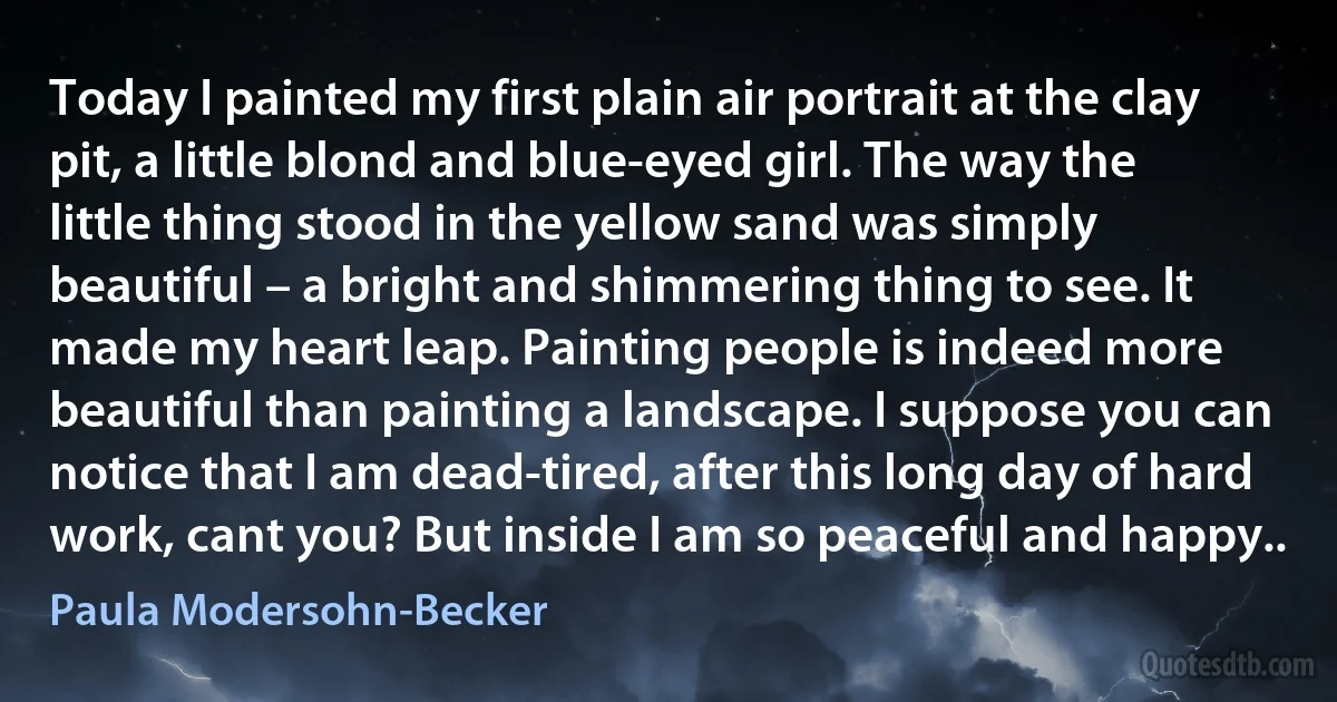 Today I painted my first plain air portrait at the clay pit, a little blond and blue-eyed girl. The way the little thing stood in the yellow sand was simply beautiful – a bright and shimmering thing to see. It made my heart leap. Painting people is indeed more beautiful than painting a landscape. I suppose you can notice that I am dead-tired, after this long day of hard work, cant you? But inside I am so peaceful and happy.. (Paula Modersohn-Becker)