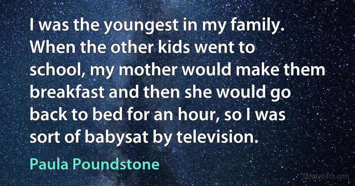 I was the youngest in my family. When the other kids went to school, my mother would make them breakfast and then she would go back to bed for an hour, so I was sort of babysat by television. (Paula Poundstone)