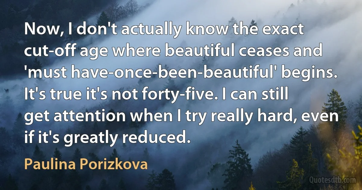 Now, I don't actually know the exact cut-off age where beautiful ceases and 'must have-once-been-beautiful' begins. It's true it's not forty-five. I can still get attention when I try really hard, even if it's greatly reduced. (Paulina Porizkova)