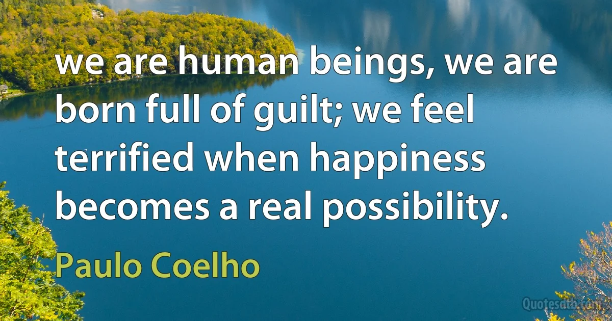 we are human beings, we are born full of guilt; we feel terrified when happiness becomes a real possibility. (Paulo Coelho)