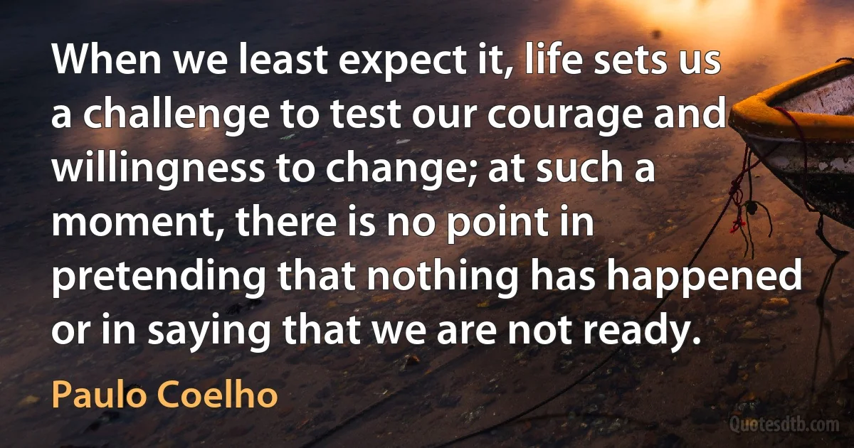 When we least expect it, life sets us a challenge to test our courage and willingness to change; at such a moment, there is no point in pretending that nothing has happened or in saying that we are not ready. (Paulo Coelho)