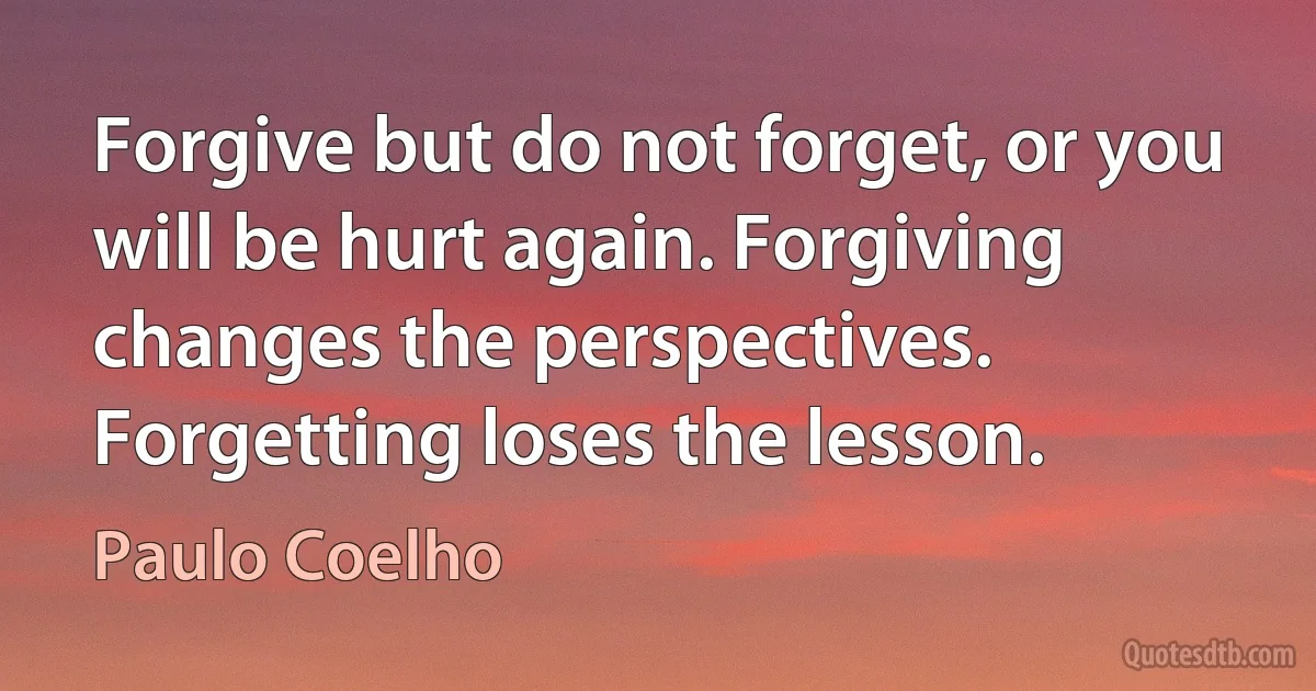 Forgive but do not forget, or you will be hurt again. Forgiving changes the perspectives. Forgetting loses the lesson. (Paulo Coelho)