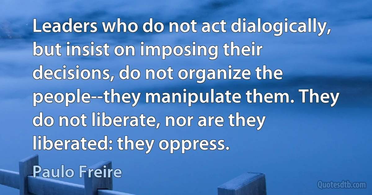 Leaders who do not act dialogically, but insist on imposing their decisions, do not organize the people--they manipulate them. They do not liberate, nor are they liberated: they oppress. (Paulo Freire)