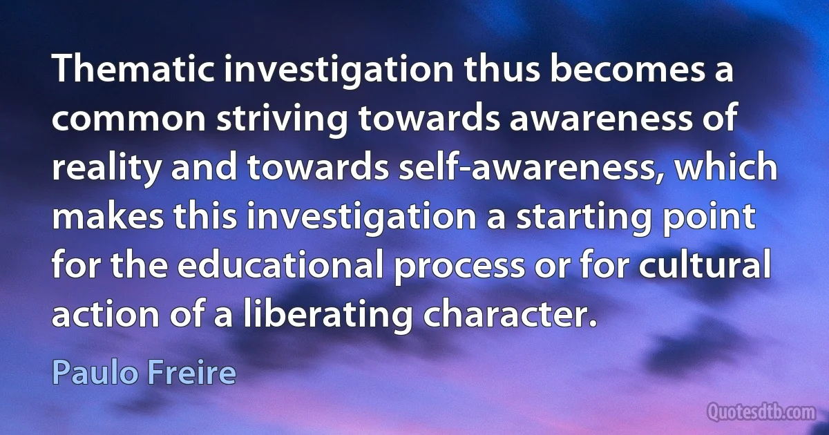 Thematic investigation thus becomes a common striving towards awareness of reality and towards self-awareness, which makes this investigation a starting point for the educational process or for cultural action of a liberating character. (Paulo Freire)