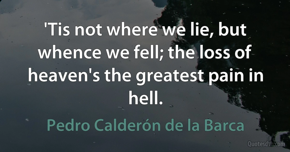 'Tis not where we lie, but whence we fell; the loss of heaven's the greatest pain in hell. (Pedro Calderón de la Barca)