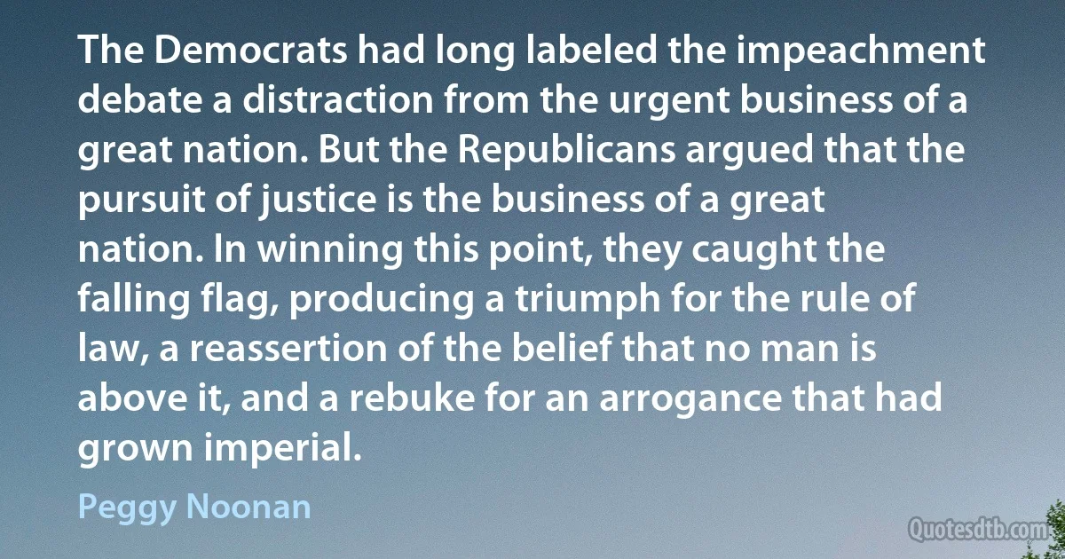 The Democrats had long labeled the impeachment debate a distraction from the urgent business of a great nation. But the Republicans argued that the pursuit of justice is the business of a great nation. In winning this point, they caught the falling flag, producing a triumph for the rule of law, a reassertion of the belief that no man is above it, and a rebuke for an arrogance that had grown imperial. (Peggy Noonan)