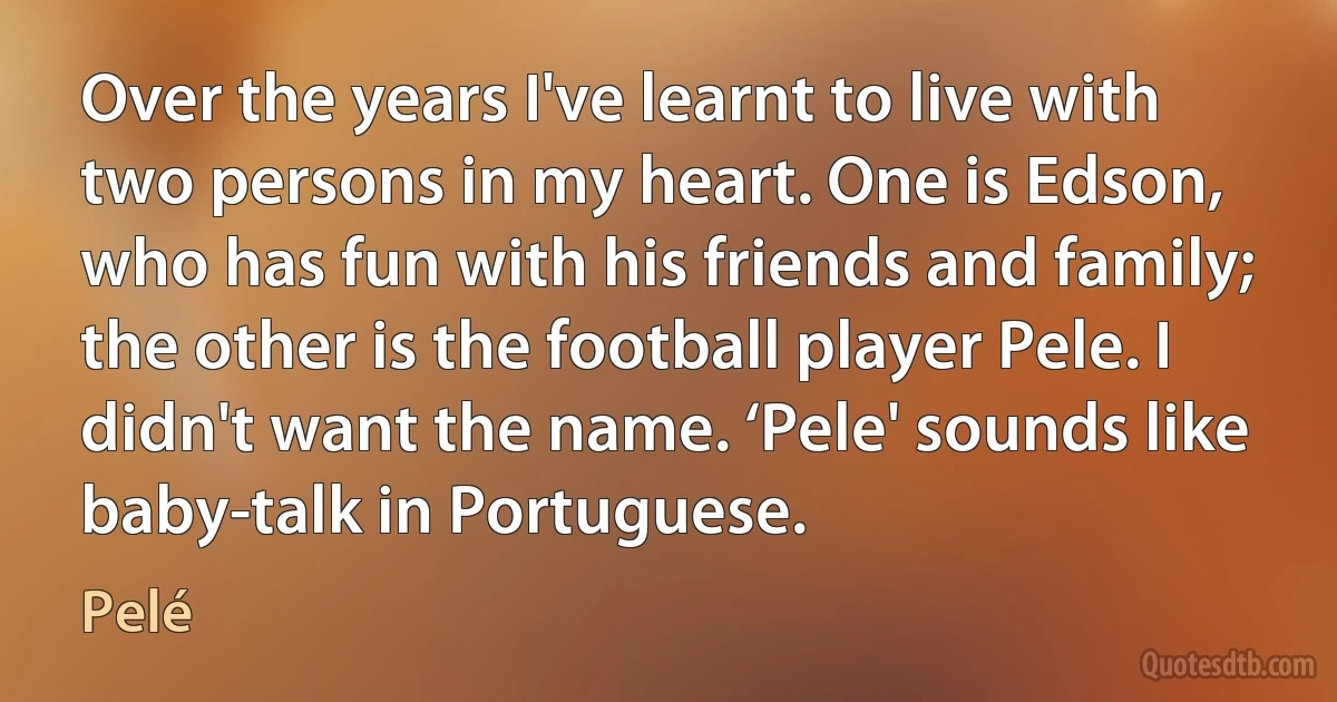 Over the years I've learnt to live with two persons in my heart. One is Edson, who has fun with his friends and family; the other is the football player Pele. I didn't want the name. ‘Pele' sounds like baby-talk in Portuguese. (Pelé)